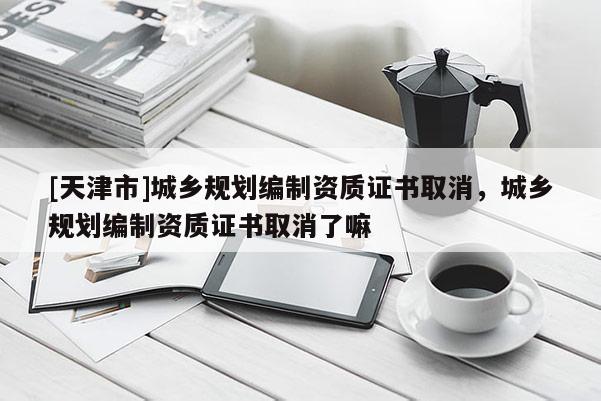 [天津市]城乡规划编制资质证书取消，城乡规划编制资质证书取消了嘛