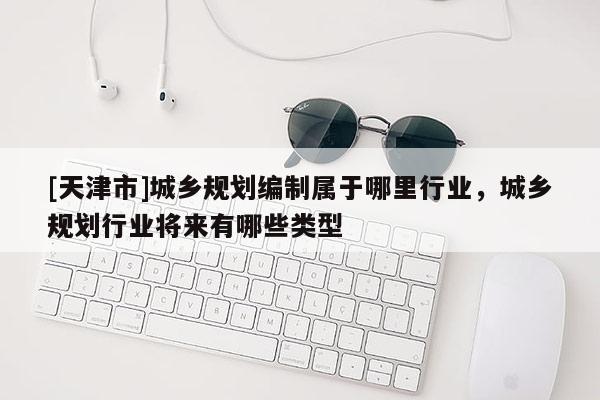 [天津市]城乡规划编制属于哪里行业，城乡规划行业将来有哪些类型