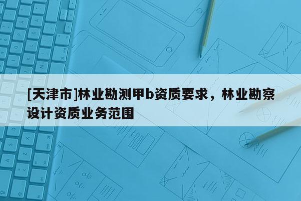 [天津市]林业勘测甲b资质要求，林业勘察设计资质业务范围