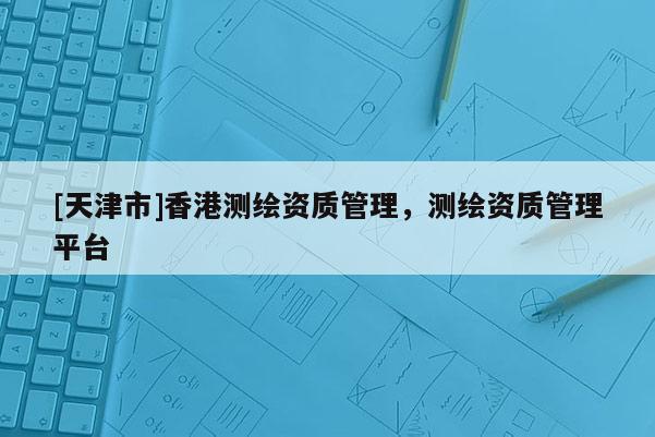 [天津市]香港测绘资质管理，测绘资质管理平台
