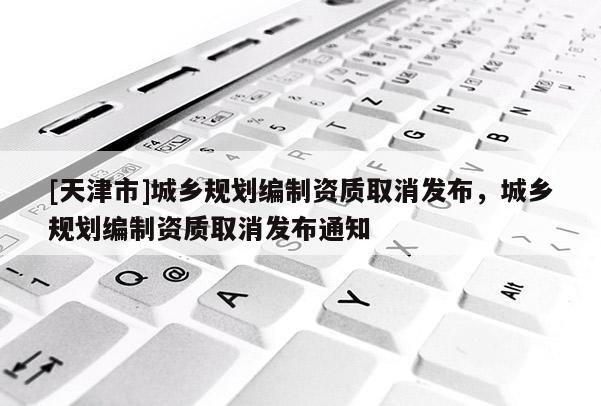 [天津市]城乡规划编制资质取消发布，城乡规划编制资质取消发布通知