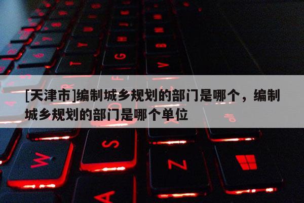 [天津市]编制城乡规划的部门是哪个，编制城乡规划的部门是哪个单位