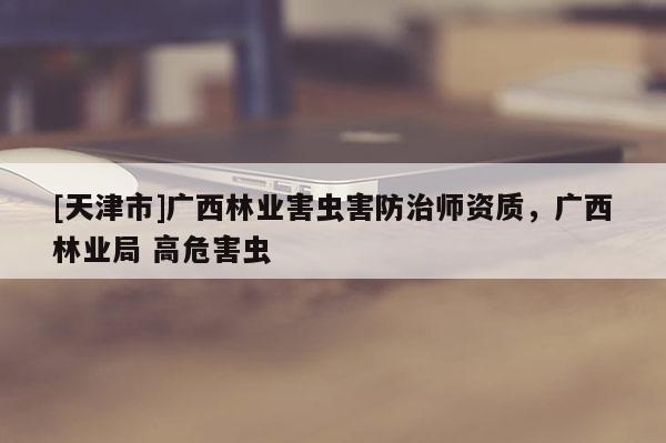 [天津市]广西林业害虫害防治师资质，广西林业局 高危害虫
