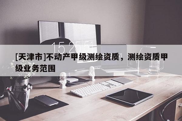 [天津市]不动产甲级测绘资质，测绘资质甲级业务范围