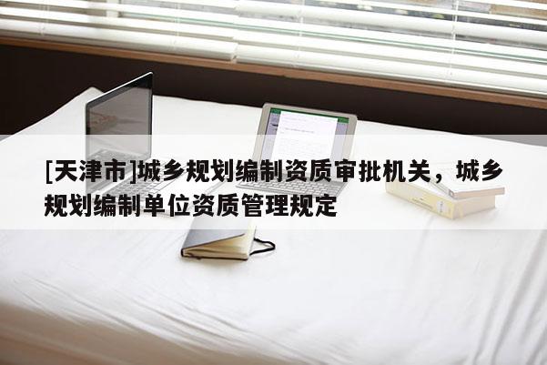 [天津市]城乡规划编制资质审批机关，城乡规划编制单位资质管理规定