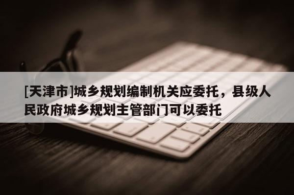 [天津市]城乡规划编制机关应委托，县级人民政府城乡规划主管部门可以委托