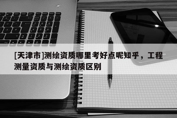 [天津市]测绘资质哪里考好点呢知乎，工程测量资质与测绘资质区别
