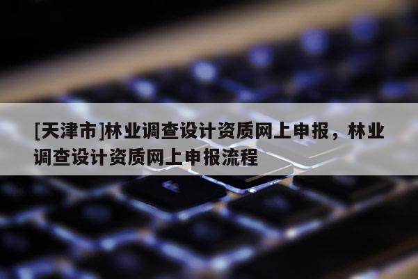 [天津市]林业调查设计资质网上申报，林业调查设计资质网上申报流程