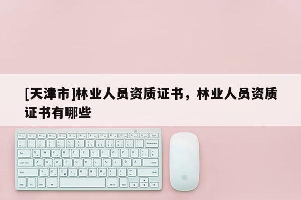 [天津市]林业人员资质证书，林业人员资质证书有哪些