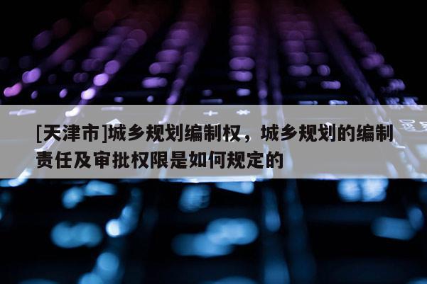 [天津市]城乡规划编制权，城乡规划的编制责任及审批权限是如何规定的