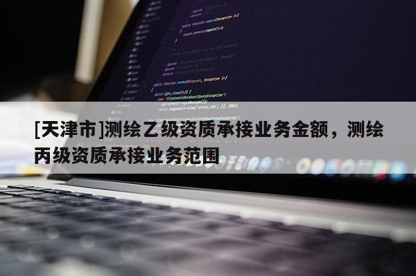 [天津市]测绘乙级资质承接业务金额，测绘丙级资质承接业务范围