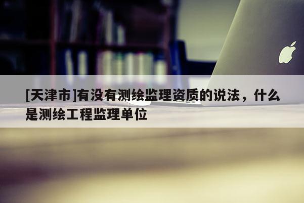 [天津市]有没有测绘监理资质的说法，什么是测绘工程监理单位