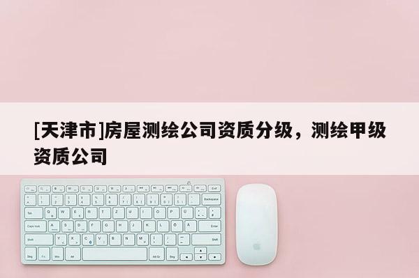 [天津市]房屋测绘公司资质分级，测绘甲级资质公司