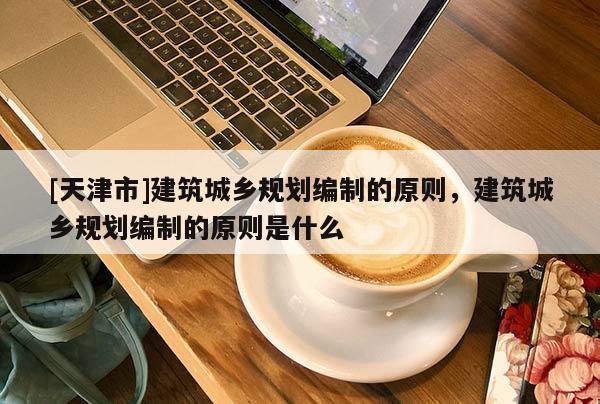[天津市]建筑城乡规划编制的原则，建筑城乡规划编制的原则是什么