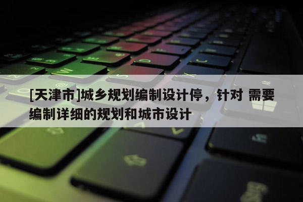 [天津市]城乡规划编制设计停，针对 需要编制详细的规划和城市设计
