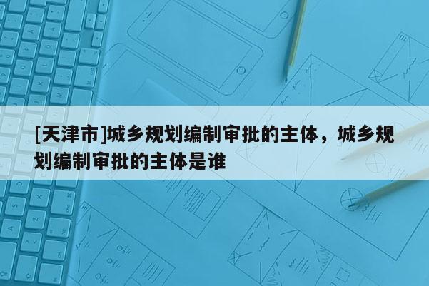 [天津市]城乡规划编制审批的主体，城乡规划编制审批的主体是谁