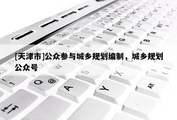 [天津市]公众参与城乡规划编制，城乡规划公众号