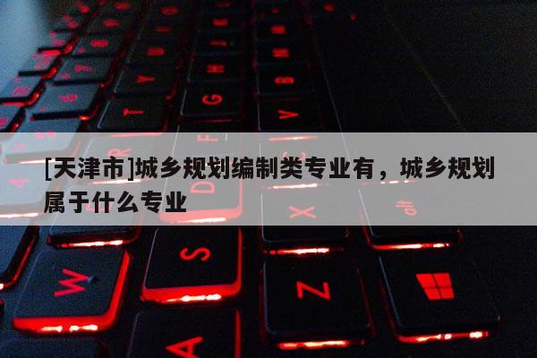 [天津市]城乡规划编制类专业有，城乡规划属于什么专业