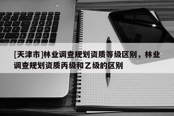 [天津市]林业调查规划资质等级区别，林业调查规划资质丙级和乙级的区别