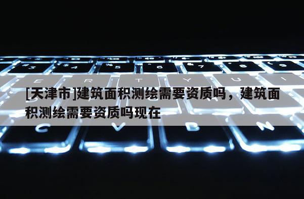 [天津市]建筑面积测绘需要资质吗，建筑面积测绘需要资质吗现在