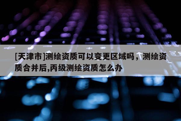 [天津市]测绘资质可以变更区域吗，测绘资质合并后,丙级测绘资质怎么办