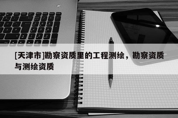 [天津市]勘察资质里的工程测绘，勘察资质与测绘资质