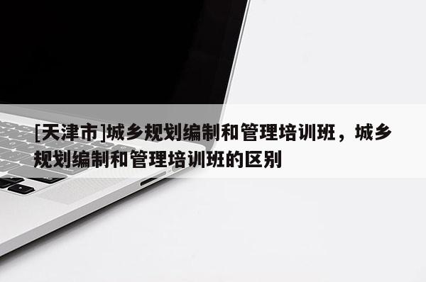 [天津市]城乡规划编制和管理培训班，城乡规划编制和管理培训班的区别