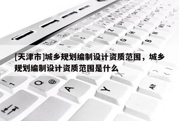 [天津市]城乡规划编制设计资质范围，城乡规划编制设计资质范围是什么