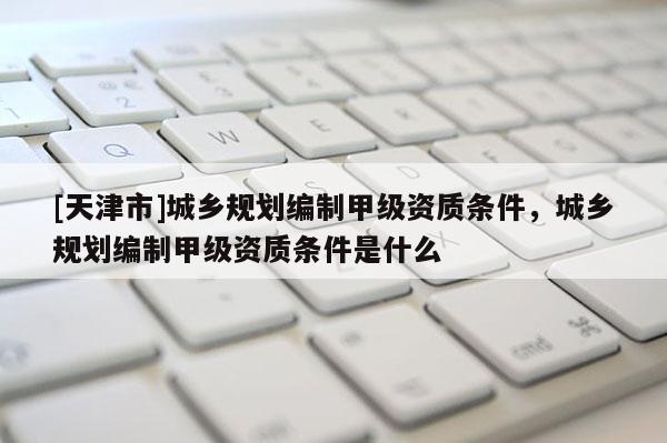 [天津市]城乡规划编制甲级资质条件，城乡规划编制甲级资质条件是什么