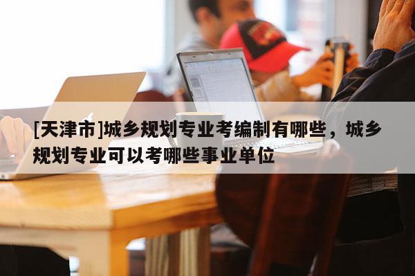 [天津市]城乡规划专业考编制有哪些，城乡规划专业可以考哪些事业单位