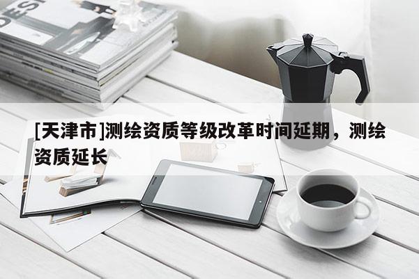 [天津市]测绘资质等级改革时间延期，测绘资质延长