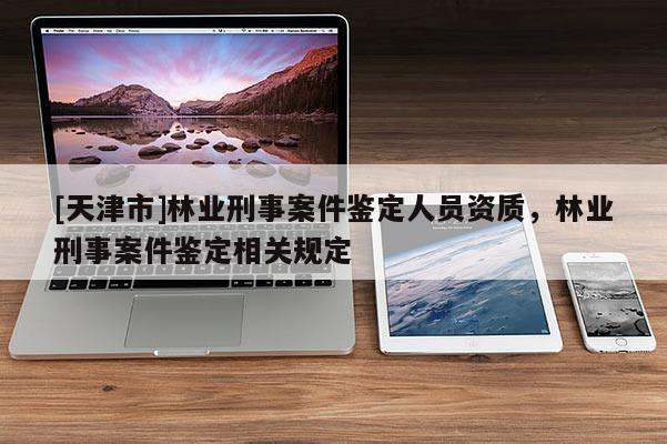 [天津市]林业刑事案件鉴定人员资质，林业刑事案件鉴定相关规定