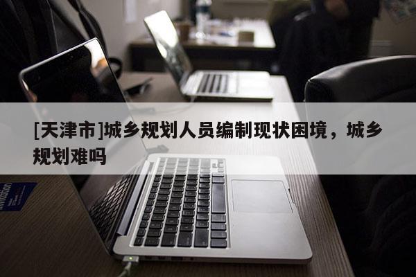 [天津市]城乡规划人员编制现状困境，城乡规划难吗
