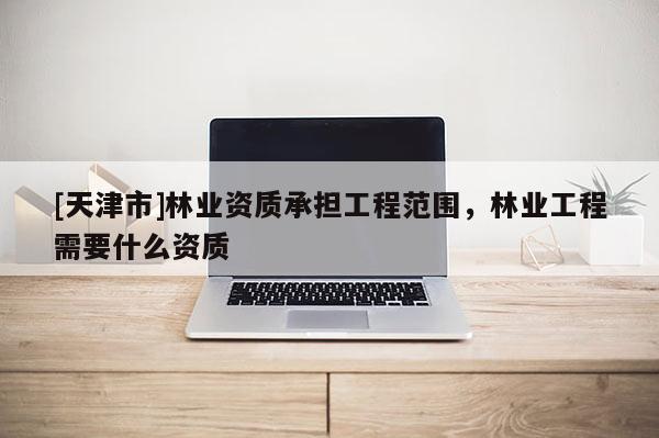 [天津市]林业资质承担工程范围，林业工程需要什么资质