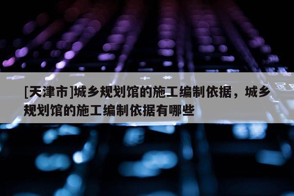 [天津市]城乡规划馆的施工编制依据，城乡规划馆的施工编制依据有哪些
