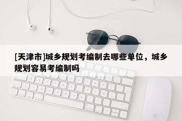 [天津市]城乡规划考编制去哪些单位，城乡规划容易考编制吗