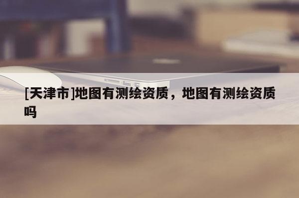 [天津市]地图有测绘资质，地图有测绘资质吗