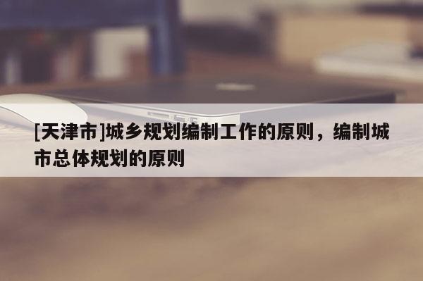 [天津市]城乡规划编制工作的原则，编制城市总体规划的原则