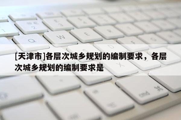 [天津市]各层次城乡规划的编制要求，各层次城乡规划的编制要求是