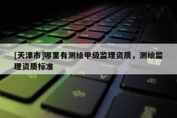 [天津市]哪里有测绘甲级监理资质，测绘监理资质标准