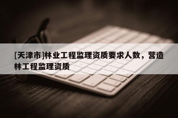 [天津市]林业工程监理资质要求人数，营造林工程监理资质