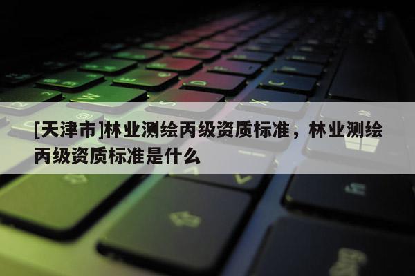 [天津市]林业测绘丙级资质标准，林业测绘丙级资质标准是什么