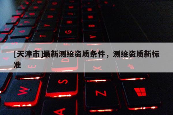 [天津市]最新测绘资质条件，测绘资质新标准