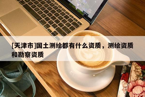 [天津市]国土测绘都有什么资质，测绘资质和勘察资质