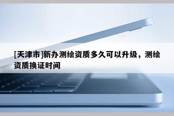 [天津市]新办测绘资质多久可以升级，测绘资质换证时间