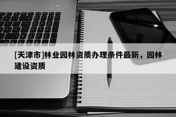 [天津市]林业园林资质办理条件最新，园林建设资质