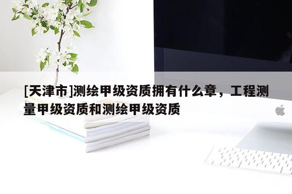 [天津市]测绘甲级资质拥有什么章，工程测量甲级资质和测绘甲级资质