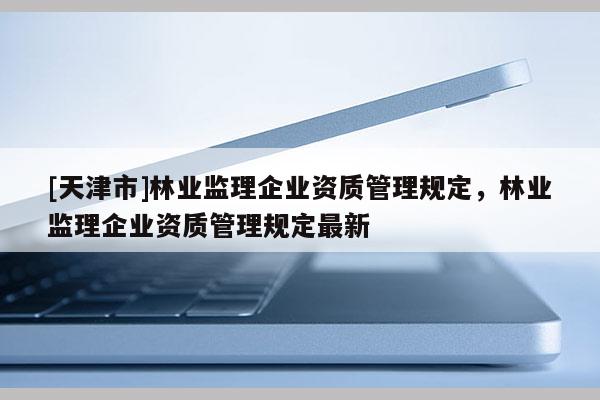 [天津市]林业监理企业资质管理规定，林业监理企业资质管理规定最新
