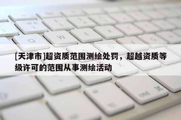 [天津市]超资质范围测绘处罚，超越资质等级许可的范围从事测绘活动