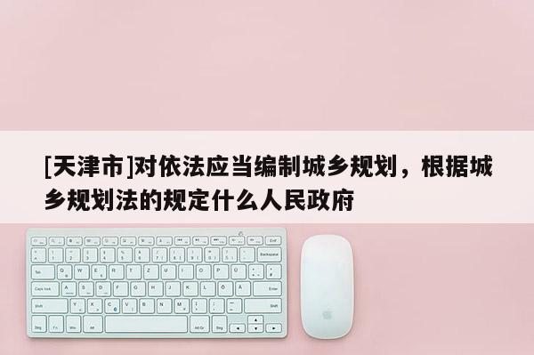 [天津市]对依法应当编制城乡规划，根据城乡规划法的规定什么人民政府